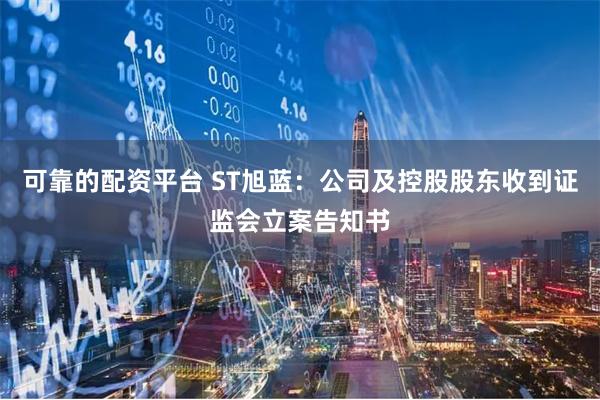 可靠的配资平台 ST旭蓝：公司及控股股东收到证监会立案告知书