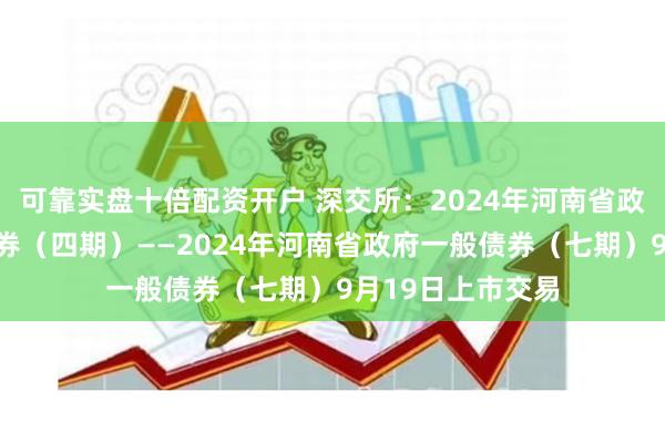 可靠实盘十倍配资开户 深交所：2024年河南省政府再融资一般债券（四期）——2024年河南省政府一般债券（七期）9月19